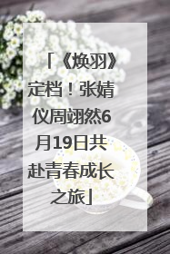 《焕羽》定档！张婧仪周翊然6月19日共赴青春成长之旅