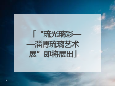 “琉光璃彩——淄博琉璃艺术展”即将展出