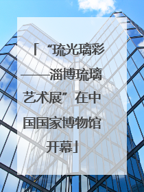 “琉光璃彩——淄博琉璃艺术展”在中国国家博物馆开幕