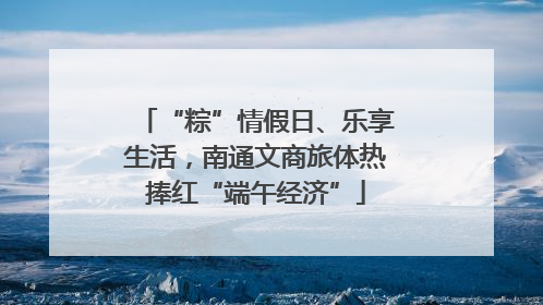“粽”情假日、乐享生活，南通文商旅体热捧红“端午经济”