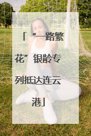 “一路繁花”银龄专列抵达连云港