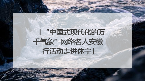 “中国式现代化的万千气象”网络名人安徽行活动走进休宁