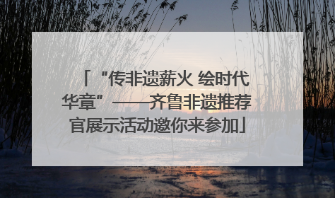 “传非遗薪火 绘时代华章”——齐鲁非遗推荐官展示活动邀你来参加