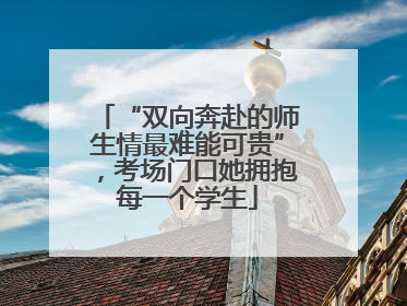 “双向奔赴的师生情最难能可贵”，考场门口她拥抱每一个学生