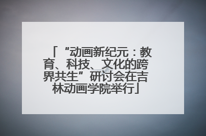 “动画新纪元：教育、科技、文化的跨界共生”研讨会在吉林动画学院举行