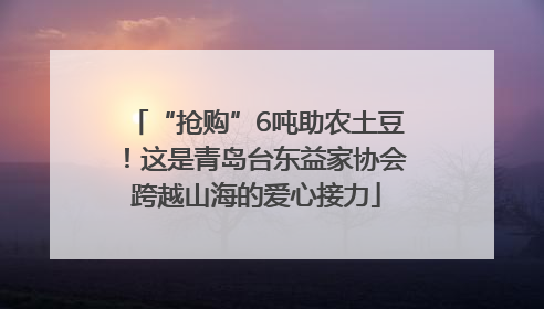 “抢购”6吨助农土豆！这是青岛台东益家协会跨越山海的爱心接力