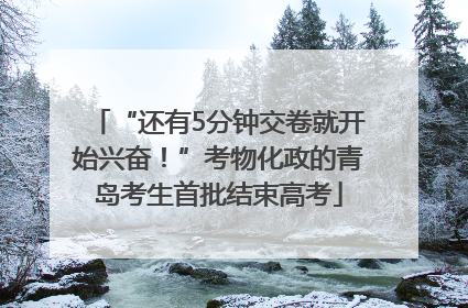 “还有5分钟交卷就开始兴奋！”考物化政的青岛考生首批结束高考