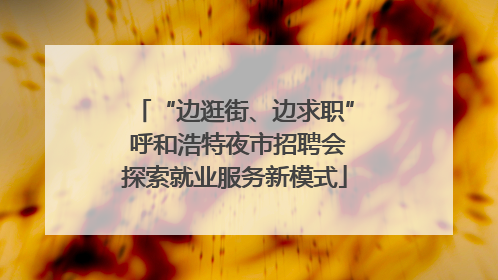 “边逛街、边求职” 呼和浩特夜市招聘会探索就业服务新模式