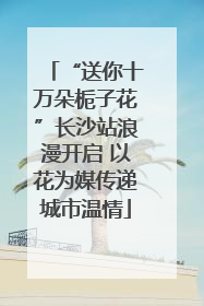 “送你十万朵栀子花”长沙站浪漫开启 以花为媒传递城市温情