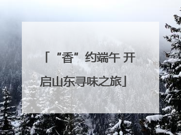 “香”约端午 开启山东寻味之旅