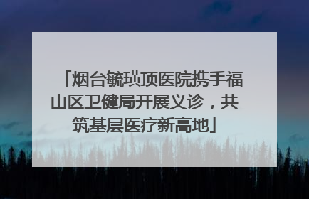 烟台毓璜顶医院携手福山区卫健局开展义诊，共筑基层医疗新高地