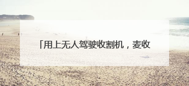 用上无人驾驶收割机，麦收效率提升七成多（经济聚焦·夏收里的“新选手”）