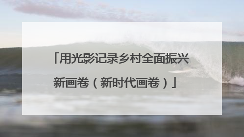 用光影记录乡村全面振兴新画卷（新时代画卷）