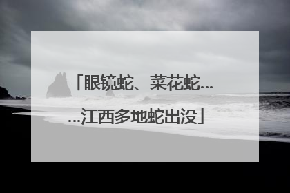 眼镜蛇、菜花蛇……江西多地蛇出没