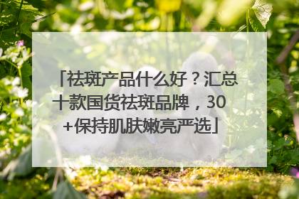 祛斑产品什么好？汇总十款国货祛斑品牌，30+保持肌肤嫩亮严选
