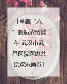 童趣“六一”邂逅浓情端午 武汉市武昌医院医患共绘欢乐画卷