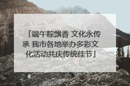 端午粽飘香 文化永传承 我市各地举办多彩文化活动共庆传统佳节