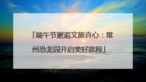 端午节邂逅文旅真心：常州恐龙园开启美好旅程