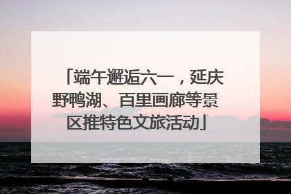 端午邂逅六一，延庆野鸭湖、百里画廊等景区推特色文旅活动