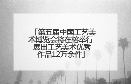 第五届中国工艺美术博览会将在榕举行 展出工艺美术优秀作品12万余件