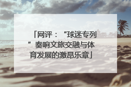 网评：“球迷专列”奏响文旅交融与体育发展的激昂乐章