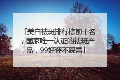 美白祛斑排行榜前十名，国家唯一认证的祛斑产品，99好评不踩雷