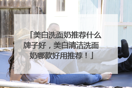 美白洗面奶推荐什么牌子好，美白清洁洗面奶哪款好用推荐！