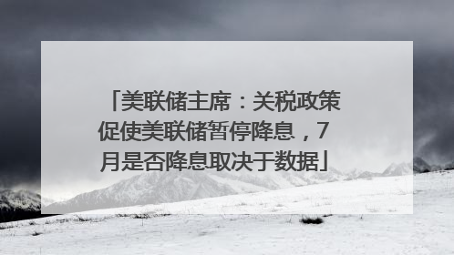 美联储主席：关税政策促使美联储暂停降息，7月是否降息取决于数据