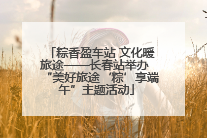 粽香盈车站 文化暖旅途——长春站举办 “美好旅途‘粽’享端午”主题活动