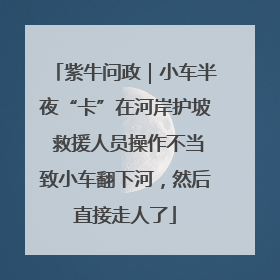 紫牛问政｜小车半夜“卡”在河岸护坡 救援人员操作不当致小车翻下河，然后直接走人了