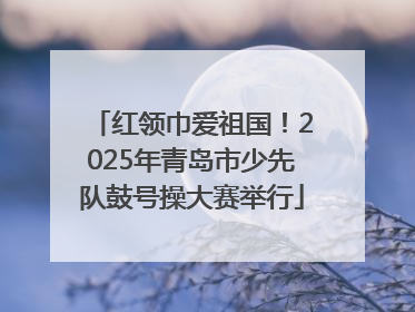 红领巾爱祖国！2025年青岛市少先队鼓号操大赛举行