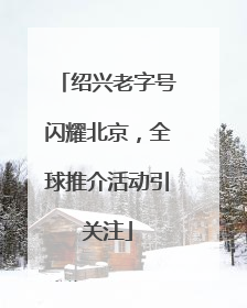 绍兴老字号闪耀北京，全球推介活动引关注