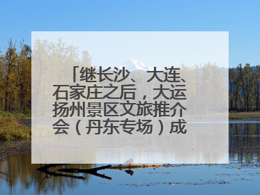 继长沙、大连、石家庄之后，大运扬州景区文旅推介会（丹东专场）成功举办