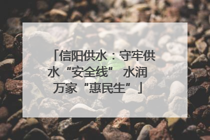 信阳供水：守牢供水“安全线” 水润万家“惠民生”