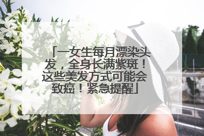 一女生每月漂染头发，全身长满紫斑！这些美发方式可能会致癌！紧急提醒
