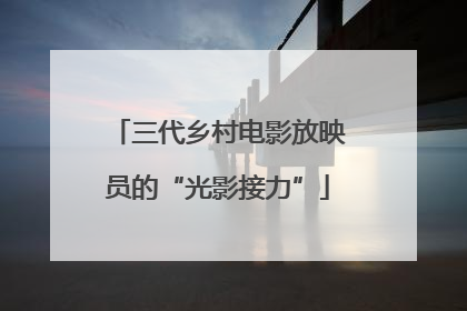 三代乡村电影放映员的“光影接力”