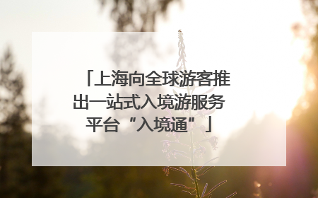 上海向全球游客推出一站式入境游服务平台“入境通”