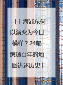 上海浦东何以演变为今日模样？24幅跨越百年的地图讲述历史