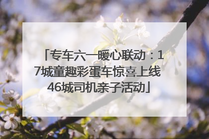 专车六一暖心联动：17城童趣彩蛋车惊喜上线 46城司机亲子活动