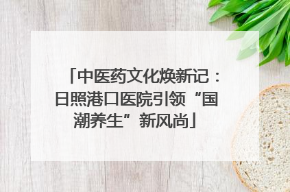 中医药文化焕新记：日照港口医院引领“国潮养生”新风尚