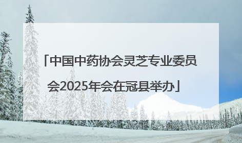 中国中药协会灵芝专业委员会2025年会在冠县举办
