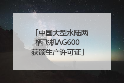 中国大型水陆两栖飞机AG600获颁生产许可证