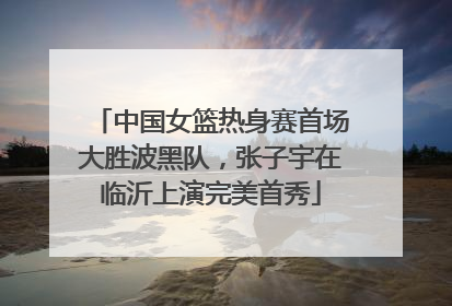 中国女篮热身赛首场大胜波黑队，张子宇在临沂上演完美首秀