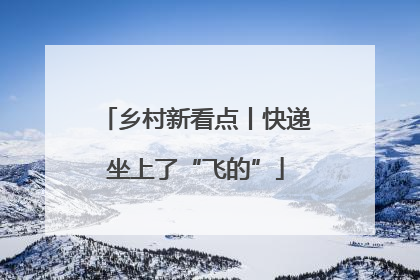 乡村新看点丨快递坐上了“飞的”
