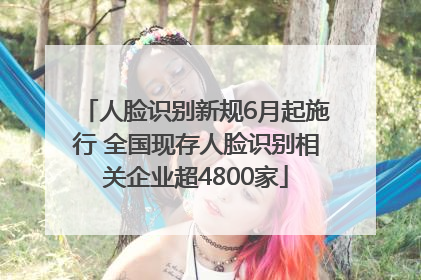 人脸识别新规6月起施行 全国现存人脸识别相关企业超4800家
