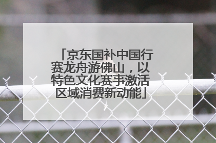 京东国补中国行赛龙舟游佛山，以特色文化赛事激活区域消费新动能