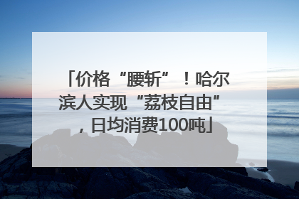 价格“腰斩”！哈尔滨人实现“荔枝自由”，日均消费100吨