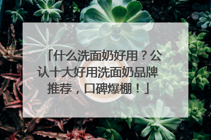 什么洗面奶好用？公认十大好用洗面奶品牌推荐，口碑爆棚！