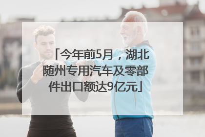 今年前5月，湖北随州专用汽车及零部件出口额达9亿元