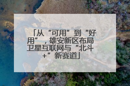 从“可用”到“好用”，雄安新区布局卫星互联网与“北斗+”新赛道